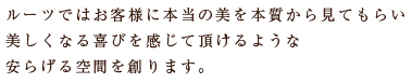 ルーツではお客様に本当の美を本質から見てもらい美しくなる喜びを感じて頂けるような安らげる空間を創ります。